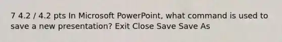 7 4.2 / 4.2 pts In Microsoft PowerPoint, what command is used to save a new presentation? Exit Close Save Save As