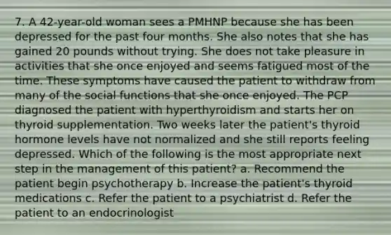 7. A 42-year-old woman sees a PMHNP because she has been depressed for the past four months. She also notes that she has gained 20 pounds without trying. She does not take pleasure in activities that she once enjoyed and seems fatigued most of the time. These symptoms have caused the patient to withdraw from many of the social functions that she once enjoyed. The PCP diagnosed the patient with hyperthyroidism and starts her on thyroid supplementation. Two weeks later the patient's thyroid hormone levels have not normalized and she still reports feeling depressed. Which of the following is the most appropriate next step in the management of this patient? a. Recommend the patient begin psychotherapy b. Increase the patient's thyroid medications c. Refer the patient to a psychiatrist d. Refer the patient to an endocrinologist