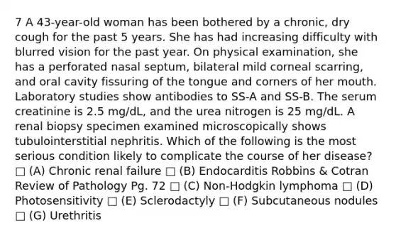 7 A 43-year-old woman has been bothered by a chronic, dry cough for the past 5 years. She has had increasing difficulty with blurred vision for the past year. On physical examination, she has a perforated nasal septum, bilateral mild corneal scarring, and oral cavity fissuring of the tongue and corners of her mouth. Laboratory studies show antibodies to SS-A and SS-B. The serum creatinine is 2.5 mg/dL, and the urea nitrogen is 25 mg/dL. A renal biopsy specimen examined microscopically shows tubulointerstitial nephritis. Which of the following is the most serious condition likely to complicate the course of her disease? □ (A) Chronic renal failure □ (B) Endocarditis Robbins & Cotran Review of Pathology Pg. 72 □ (C) Non-Hodgkin lymphoma □ (D) Photosensitivity □ (E) Sclerodactyly □ (F) Subcutaneous nodules □ (G) Urethritis