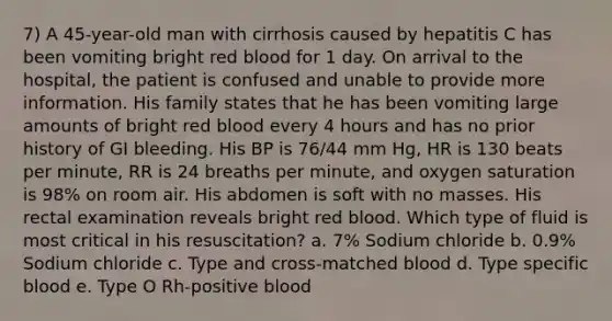 7) A 45-year-old man with cirrhosis caused by hepatitis C has been vomiting bright red blood for 1 day. On arrival to the hospital, the patient is confused and unable to provide more information. His family states that he has been vomiting large amounts of bright red blood every 4 hours and has no prior history of GI bleeding. His BP is 76/44 mm Hg, HR is 130 beats per minute, RR is 24 breaths per minute, and oxygen saturation is 98% on room air. His abdomen is soft with no masses. His rectal examination reveals bright red blood. Which type of fluid is most critical in his resuscitation? a. 7% Sodium chloride b. 0.9% Sodium chloride c. Type and cross-matched blood d. Type specific blood e. Type O Rh-positive blood