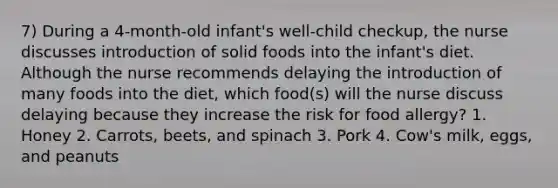 7) During a 4-month-old infant's well-child checkup, the nurse discusses introduction of solid foods into the infant's diet. Although the nurse recommends delaying the introduction of many foods into the diet, which food(s) will the nurse discuss delaying because they increase the risk for food allergy? 1. Honey 2. Carrots, beets, and spinach 3. Pork 4. Cow's milk, eggs, and peanuts