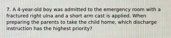 7. A 4-year-old boy was admitted to the emergency room with a fractured right ulna and a short arm cast is applied. When preparing the parents to take the child home, which discharge instruction has the highest priority?