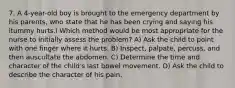 7. A 4-year-old boy is brought to the emergency department by his parents, who state that he has been crying and saying his ìtummy hurts.î Which method would be most appropriate for the nurse to initially assess the problem? A) Ask the child to point with one finger where it hurts. B) Inspect, palpate, percuss, and then auscultate the abdomen. C) Determine the time and character of the child's last bowel movement. D) Ask the child to describe the character of his pain.