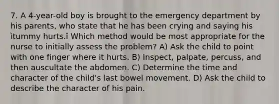 7. A 4-year-old boy is brought to the emergency department by his parents, who state that he has been crying and saying his ìtummy hurts.î Which method would be most appropriate for the nurse to initially assess the problem? A) Ask the child to point with one finger where it hurts. B) Inspect, palpate, percuss, and then auscultate the abdomen. C) Determine the time and character of the child's last bowel movement. D) Ask the child to describe the character of his pain.