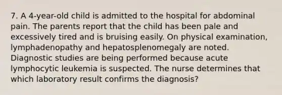 7. A 4-year-old child is admitted to the hospital for abdominal pain. The parents report that the child has been pale and excessively tired and is bruising easily. On physical examination, lymphadenopathy and hepatosplenomegaly are noted. Diagnostic studies are being performed because acute lymphocytic leukemia is suspected. The nurse determines that which laboratory result confirms the diagnosis?