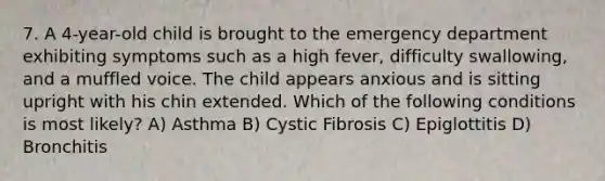 7. A 4-year-old child is brought to the emergency department exhibiting symptoms such as a high fever, difficulty swallowing, and a muffled voice. The child appears anxious and is sitting upright with his chin extended. Which of the following conditions is most likely? A) Asthma B) Cystic Fibrosis C) Epiglottitis D) Bronchitis