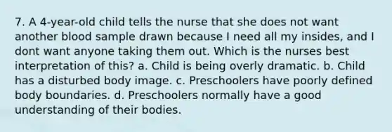 7. A 4-year-old child tells the nurse that she does not want another blood sample drawn because I need all my insides, and I dont want anyone taking them out. Which is the nurses best interpretation of this? a. Child is being overly dramatic. b. Child has a disturbed body image. c. Preschoolers have poorly defined body boundaries. d. Preschoolers normally have a good understanding of their bodies.