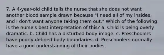 7. A 4-year-old child tells the nurse that she does not want another blood sample drawn because "I need all of my insides, and I don't want anyone taking them out." Which of the following is the nurse's best interpretation of this? a. Child is being overly dramatic. b. Child has a disturbed body image. c. Preschoolers have poorly defined body boundaries. d. Preschoolers normally have a good understanding of their bodies.