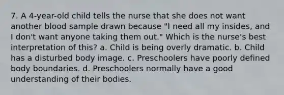 7. A 4-year-old child tells the nurse that she does not want another blood sample drawn because "I need all my insides, and I don't want anyone taking them out." Which is the nurse's best interpretation of this? a. Child is being overly dramatic. b. Child has a disturbed body image. c. Preschoolers have poorly defined body boundaries. d. Preschoolers normally have a good understanding of their bodies.