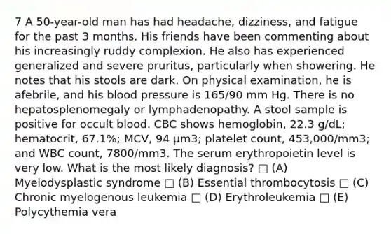 7 A 50-year-old man has had headache, dizziness, and fatigue for the past 3 months. His friends have been commenting about his increasingly ruddy complexion. He also has experienced generalized and severe pruritus, particularly when showering. He notes that his stools are dark. On physical examination, he is afebrile, and his <a href='https://www.questionai.com/knowledge/kD0HacyPBr-blood-pressure' class='anchor-knowledge'>blood pressure</a> is 165/90 mm Hg. There is no hepatosplenomegaly or lymphadenopathy. A stool sample is positive for occult blood. CBC shows hemoglobin, 22.3 g/dL; hematocrit, 67.1%; MCV, 94 μm3; platelet count, 453,000/mm3; and WBC count, 7800/mm3. The serum erythropoietin level is very low. What is the most likely diagnosis? □ (A) Myelodysplastic syndrome □ (B) Essential thrombocytosis □ (C) Chronic myelogenous leukemia □ (D) Erythroleukemia □ (E) Polycythemia vera