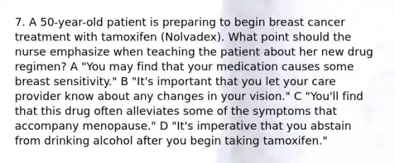 7. A 50-year-old patient is preparing to begin breast cancer treatment with tamoxifen (Nolvadex). What point should the nurse emphasize when teaching the patient about her new drug regimen? A "You may find that your medication causes some breast sensitivity." B "It's important that you let your care provider know about any changes in your vision." C "You'll find that this drug often alleviates some of the symptoms that accompany menopause." D "It's imperative that you abstain from drinking alcohol after you begin taking tamoxifen."