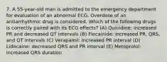 7. A 55-year-old man is admitted to the emergency department for evaluation of an abnormal ECG. Overdose of an antiarrhythmic drug is considered. Which of the following drugs is correctly paired with its ECG effects? (A) Quinidine: increased PR and decreased QT intervals (B) Flecainide: increased PR, QRS, and QT intervals (C) Verapamil: increased PR interval (D) Lidocaine: decreased QRS and PR interval (E) Metoprolol: increased QRS duration