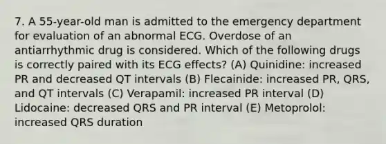 7. A 55-year-old man is admitted to the emergency department for evaluation of an abnormal ECG. Overdose of an antiarrhythmic drug is considered. Which of the following drugs is correctly paired with its ECG effects? (A) Quinidine: increased PR and decreased QT intervals (B) Flecainide: increased PR, QRS, and QT intervals (C) Verapamil: increased PR interval (D) Lidocaine: decreased QRS and PR interval (E) Metoprolol: increased QRS duration