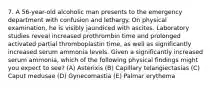 7. A 56-year-old alcoholic man presents to the emergency department with confusion and lethargy. On physical examination, he is visibly jaundiced with ascites. Laboratory studies reveal increased prothrombin time and prolonged activated partial thromboplastin time, as well as significantly increased serum ammonia levels. Given a significantly increased serum ammonia, which of the following physical findings might you expect to see? (A) Asterixis (B) Capillary telangiectasias (C) Caput medusae (D) Gynecomastia (E) Palmar erythema