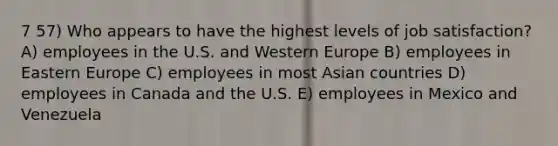 7 57) Who appears to have the highest levels of job satisfaction? A) employees in the U.S. and Western Europe B) employees in Eastern Europe C) employees in most Asian countries D) employees in Canada and the U.S. E) employees in Mexico and Venezuela