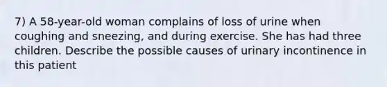 7) A 58-year-old woman complains of loss of urine when coughing and sneezing, and during exercise. She has had three children. Describe the possible causes of urinary incontinence in this patient