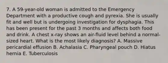 7. A 59-year-old woman is admitted to the Emergency Department with a productive cough and pyrexia. She is usually fit and well but is undergoing investigation for dysphagia. This has been present for the past 3 months and affects both food and drink. A chest x-ray shows an air-fluid level behind a normal-sized heart. What is the most likely diagnosis? A. Massive pericardial effusion B. Achalasia C. Pharyngeal pouch D. Hiatus hernia E. Tuberculosis