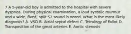 7 A 5-year-old boy is admitted to the hospital with severe dyspnea. During physical examination, a loud systolic murmur and a wide, fixed, split S2 sound is noted. What is the most likely diagnosis? A. VSD B. Atrial septal defect C. Tetralogy of Fallot D. Transposition of the great arteries E. Aortic stenosis