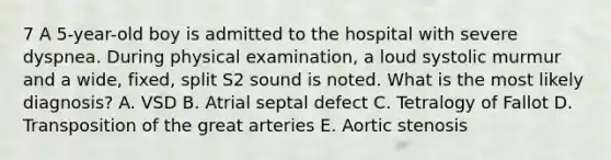 7 A 5-year-old boy is admitted to the hospital with severe dyspnea. During physical examination, a loud systolic murmur and a wide, fixed, split S2 sound is noted. What is the most likely diagnosis? A. VSD B. Atrial septal defect C. Tetralogy of Fallot D. Transposition of the great arteries E. Aortic stenosis