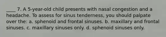 ____ 7. A 5-year-old child presents with nasal congestion and a headache. To assess for sinus tenderness, you should palpate over the: a. sphenoid and frontal sinuses. b. maxillary and frontal sinuses. c. maxillary sinuses only. d. sphenoid sinuses only.