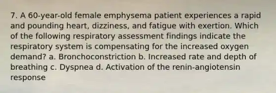 7. A 60-year-old female emphysema patient experiences a rapid and pounding heart, dizziness, and fatigue with exertion. Which of the following respiratory assessment findings indicate the respiratory system is compensating for the increased oxygen demand? a. Bronchoconstriction b. Increased rate and depth of breathing c. Dyspnea d. Activation of the renin-angiotensin response