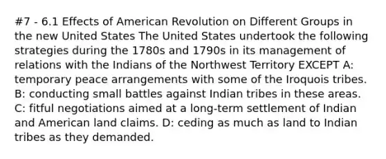 #7 - 6.1 Effects of American Revolution on Different Groups in the new United States The United States undertook the following strategies during the 1780s and 1790s in its management of relations with the Indians of the Northwest Territory EXCEPT A: temporary peace arrangements with some of the Iroquois tribes. B: conducting small battles against Indian tribes in these areas. C: fitful negotiations aimed at a long-term settlement of Indian and American land claims. D: ceding as much as land to Indian tribes as they demanded.