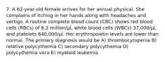 7. A 62-year-old female arrives for her annual physical. She complains of itching in her hands along with headaches and vertigo. A routine complete blood count (CBC) shows red blood cells (RBCs) of 8.2 million/μl, white blood cells (WBCs) 37,000/μl, and platelets 640,000/μl. Her erythropoietin levels are lower than normal. The primary diagnosis would be A) thrombocytopenia B) relative polycythemia C) secondary polycythemia D) polycythemia vera E) myeloid leukemia