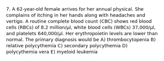 7. A 62-year-old female arrives for her annual physical. She complains of itching in her hands along with headaches and vertigo. A routine complete blood count (CBC) shows red blood cells (RBCs) of 8.2 million/μl, white blood cells (WBCs) 37,000/μl, and platelets 640,000/μl. Her erythropoietin levels are lower than normal. The primary diagnosis would be A) thrombocytopenia B) relative polycythemia C) secondary polycythemia D) polycythemia vera E) myeloid leukemia