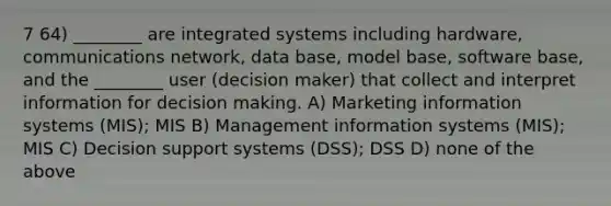 7 64) ________ are integrated systems including hardware, communications network, data base, model base, software base, and the ________ user (decision maker) that collect and interpret information for decision making. A) Marketing information systems (MIS); MIS B) Management information systems (MIS); MIS C) Decision support systems (DSS); DSS D) none of the above