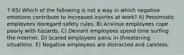 7 65) Which of the following is not a way in which negative emotions contribute to increased injuries at work? A) Pessimistic employees disregard safety rules. B) Anxious employees cope poorly with hazards. C) Deviant employees spend time surfing the Internet. D) Scared employees panic in threatening situations. E) Negative employees are distracted and careless.