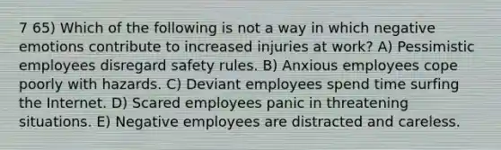 7 65) Which of the following is not a way in which negative emotions contribute to increased injuries at work? A) Pessimistic employees disregard safety rules. B) Anxious employees cope poorly with hazards. C) Deviant employees spend time surfing the Internet. D) Scared employees panic in threatening situations. E) Negative employees are distracted and careless.