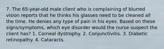 7. The 65-year-old male client who is complaining of blurred vision reports that he thinks his glasses need to be cleaned all the time. He denies any type of pain in his eyes. Based on these signs/symptoms, which eye disorder would the nurse suspect the client has? 1. Corneal dystrophy. 2. Conjunctivitis. 3. Diabetic retinopathy. 4. Cataracts.