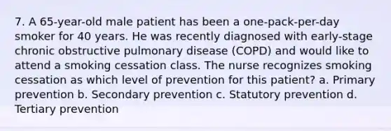 7. A 65-year-old male patient has been a one-pack-per-day smoker for 40 years. He was recently diagnosed with early-stage chronic obstructive pulmonary disease (COPD) and would like to attend a smoking cessation class. The nurse recognizes smoking cessation as which level of prevention for this patient? a. Primary prevention b. Secondary prevention c. Statutory prevention d. Tertiary prevention