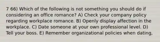 7 66) Which of the following is not something you should do if considering an office romance? A) Check your company policy regarding workplace romance. B) Openly display affection in the workplace. C) Date someone at your own professional level. D) Tell your boss. E) Remember organizational policies when dating,