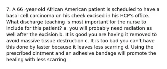 7. A 66 -year-old African American patient is scheduled to have a basal cell carcinoma on his cheek excised in his HCP's office. What discharge teaching is most important for the nurse to include for this patient? a. you will probably need radiation as well after the excision b. It is good you are having it removed to avoid massive tissue destruction c. It is too bad you can't have this done by laster because it leaves less scarring d. Using the prescribed ointment and an adhesive bandage will promote the healing with less scarring