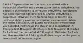 7 6-7 A 74-year-old retired mechanic is admitted with a myocardial infarction and a severe acute cardiac arrhythmia. You decide to give lidocaine to correct the arrhythmia. Your patient has been receiving lidocaine for 8 h, and the arrhythmia is suppressed. However, there are some signs of toxicity. You decide to obtain a plasma concentration measurement. When the results come back, the plasma level is exactly twice what you expected. How should the infusion rate be modified? (A) Changed to 0.48 mg/min (B) Changed to 0.96 mg/min (C) Halted for 1.4 h and then restarted at 0.96 mg/min (D) Halted for 1.4 h and then restarted at 1.92 mg/min (E) No change but the plasma level should be measured again