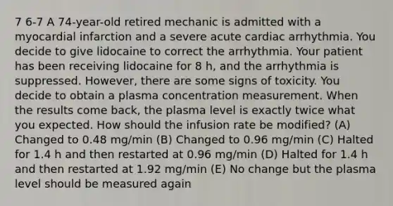 7 6-7 A 74-year-old retired mechanic is admitted with a myocardial infarction and a severe acute cardiac arrhythmia. You decide to give lidocaine to correct the arrhythmia. Your patient has been receiving lidocaine for 8 h, and the arrhythmia is suppressed. However, there are some signs of toxicity. You decide to obtain a plasma concentration measurement. When the results come back, the plasma level is exactly twice what you expected. How should the infusion rate be modified? (A) Changed to 0.48 mg/min (B) Changed to 0.96 mg/min (C) Halted for 1.4 h and then restarted at 0.96 mg/min (D) Halted for 1.4 h and then restarted at 1.92 mg/min (E) No change but the plasma level should be measured again