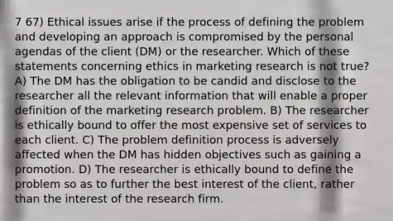 7 67) Ethical issues arise if the process of defining the problem and developing an approach is compromised by the personal agendas of the client (DM) or the researcher. Which of these statements concerning ethics in marketing research is not true? A) The DM has the obligation to be candid and disclose to the researcher all the relevant information that will enable a proper definition of the marketing research problem. B) The researcher is ethically bound to offer the most expensive set of services to each client. C) The problem definition process is adversely affected when the DM has hidden objectives such as gaining a promotion. D) The researcher is ethically bound to define the problem so as to further the best interest of the client, rather than the interest of the research firm.