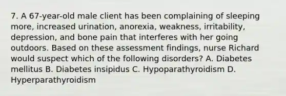 7. A 67-year-old male client has been complaining of sleeping more, increased urination, anorexia, weakness, irritability, depression, and bone pain that interferes with her going outdoors. Based on these assessment findings, nurse Richard would suspect which of the following disorders? A. Diabetes mellitus B. Diabetes insipidus C. Hypoparathyroidism D. Hyperparathyroidism