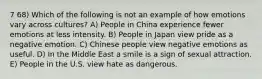 7 68) Which of the following is not an example of how emotions vary across cultures? A) People in China experience fewer emotions at less intensity. B) People in Japan view pride as a negative emotion. C) Chinese people view negative emotions as useful. D) In the Middle East a smile is a sign of sexual attraction. E) People in the U.S. view hate as dangerous.