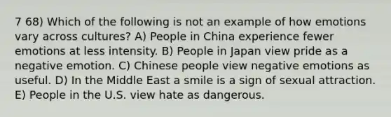 7 68) Which of the following is not an example of how emotions vary across cultures? A) People in China experience fewer emotions at less intensity. B) People in Japan view pride as a negative emotion. C) Chinese people view negative emotions as useful. D) In the Middle East a smile is a sign of sexual attraction. E) People in the U.S. view hate as dangerous.