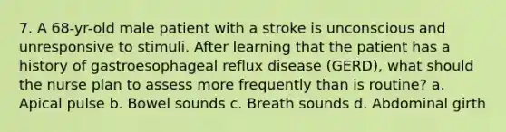 7. A 68-yr-old male patient with a stroke is unconscious and unresponsive to stimuli. After learning that the patient has a history of gastroesophageal reflux disease (GERD), what should the nurse plan to assess more frequently than is routine? a. Apical pulse b. Bowel sounds c. Breath sounds d. Abdominal girth