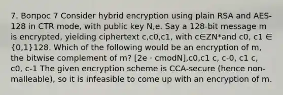 7. Вопрос 7 Consider hybrid encryption using plain RSA and AES-128 in CTR mode, with public key N,e. Say a 128-bit message m is encrypted, yielding ciphertext c,c0,c1, with c∈ZN*and c0, c1 ∈ (0,1)128. Which of the following would be an encryption of m, the bitwise complement of m? [2e ⋅ cmodN],c0,c1 c, c-0, c1 c, c0, c-1 The given encryption scheme is CCA-secure (hence non-malleable), so it is infeasible to come up with an encryption of m.