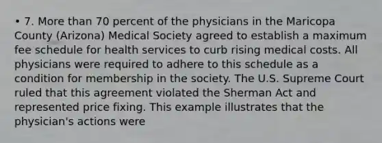 • 7. More than 70 percent of the physicians in the Maricopa County (Arizona) Medical Society agreed to establish a maximum fee schedule for health services to curb rising medical costs. All physicians were required to adhere to this schedule as a condition for membership in the society. The U.S. Supreme Court ruled that this agreement violated the Sherman Act and represented price fixing. This example illustrates that the physician's actions were