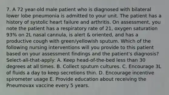 7. A 72 year-old male patient who is diagnosed with bilateral lower lobe pneumonia is admitted to your unit. The patient has a history of systolic heart failure and arthritis. On assessment, you note the patient has a respiratory rate of 21, oxygen saturation 93% on 2L nasal cannula, is alert & oriented, and has a productive cough with green/yellowish sputum. Which of the following nursing interventions will you provide to this patient based on your assessment findings and the patient's diagnosis? Select-all-that-apply: A. Keep head-of-the-bed less than 30 degrees at all times. B. Collect sputum cultures. C. Encourage 3L of fluids a day to keep secretions thin. D. Encourage incentive spirometer usage E. Provide education about receiving the Pneumovax vaccine every 5 years.