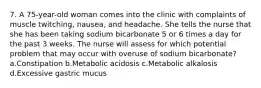 7. A 75-year-old woman comes into the clinic with complaints of muscle twitching, nausea, and headache. She tells the nurse that she has been taking sodium bicarbonate 5 or 6 times a day for the past 3 weeks. The nurse will assess for which potential problem that may occur with overuse of sodium bicarbonate? a.Constipation b.Metabolic acidosis c.Metabolic alkalosis d.Excessive gastric mucus