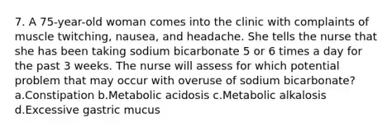 7. A 75-year-old woman comes into the clinic with complaints of muscle twitching, nausea, and headache. She tells the nurse that she has been taking sodium bicarbonate 5 or 6 times a day for the past 3 weeks. The nurse will assess for which potential problem that may occur with overuse of sodium bicarbonate? a.Constipation b.Metabolic acidosis c.Metabolic alkalosis d.Excessive gastric mucus