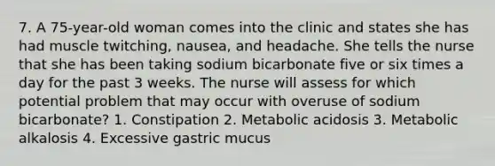 7. A 75-year-old woman comes into the clinic and states she has had muscle twitching, nausea, and headache. She tells the nurse that she has been taking sodium bicarbonate five or six times a day for the past 3 weeks. The nurse will assess for which potential problem that may occur with overuse of sodium bicarbonate? 1. Constipation 2. Metabolic acidosis 3. Metabolic alkalosis 4. Excessive gastric mucus