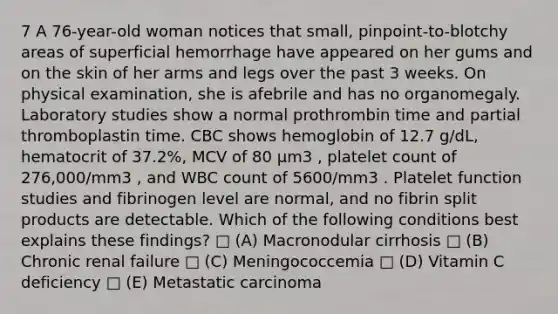 7 A 76-year-old woman notices that small, pinpoint-to-blotchy areas of superficial hemorrhage have appeared on her gums and on the skin of her arms and legs over the past 3 weeks. On physical examination, she is afebrile and has no organomegaly. Laboratory studies show a normal prothrombin time and partial thromboplastin time. CBC shows hemoglobin of 12.7 g/dL, hematocrit of 37.2%, MCV of 80 µm3 , platelet count of 276,000/mm3 , and WBC count of 5600/mm3 . Platelet function studies and fibrinogen level are normal, and no fibrin split products are detectable. Which of the following conditions best explains these findings? □ (A) Macronodular cirrhosis □ (B) Chronic renal failure □ (C) Meningococcemia □ (D) Vitamin C deficiency □ (E) Metastatic carcinoma