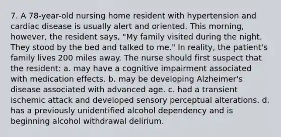 7. A 78-year-old nursing home resident with hypertension and cardiac disease is usually alert and oriented. This morning, however, the resident says, "My family visited during the night. They stood by the bed and talked to me." In reality, the patient's family lives 200 miles away. The nurse should first suspect that the resident: a. may have a cognitive impairment associated with medication effects. b. may be developing Alzheimer's disease associated with advanced age. c. had a transient ischemic attack and developed sensory perceptual alterations. d. has a previously unidentified alcohol dependency and is beginning alcohol withdrawal delirium.